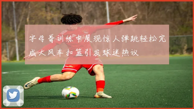 字母哥训练中展现惊人弹跳轻松完成大风车扣篮引发球迷热议