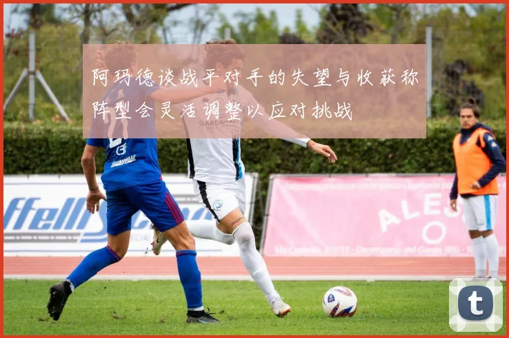 阿玛德谈战平对手的失望与收获称阵型会灵活调整以应对挑战