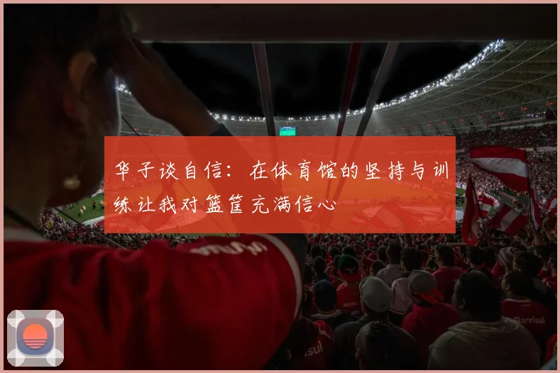 华子谈自信：在体育馆的坚持与训练让我对篮筐充满信心