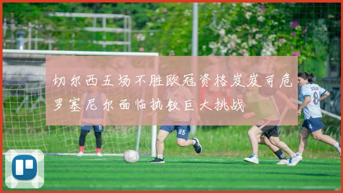 切尔西五场不胜欧冠资格岌岌可危罗塞尼尔面临执教巨大挑战