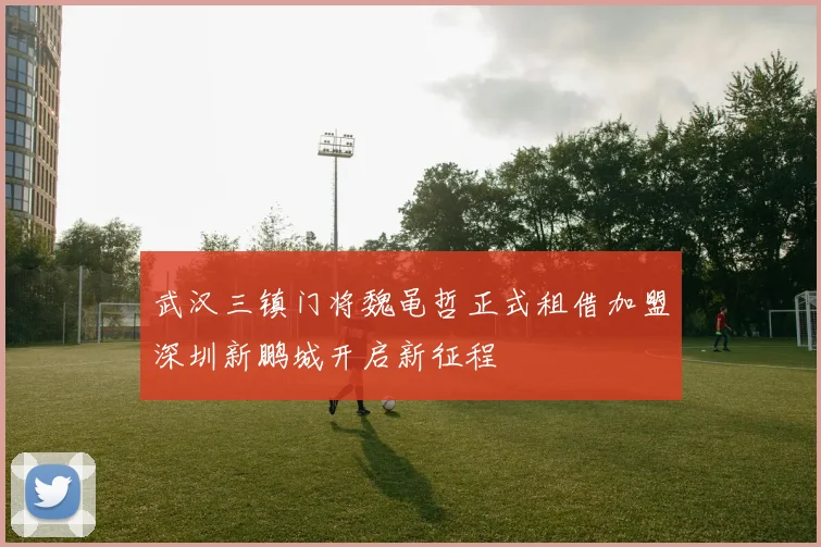 武汉三镇门将魏黾哲正式租借加盟深圳新鹏城开启新征程