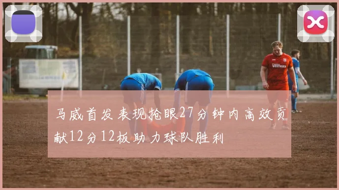 马威首发表现抢眼27分钟内高效贡献12分12板助力球队胜利