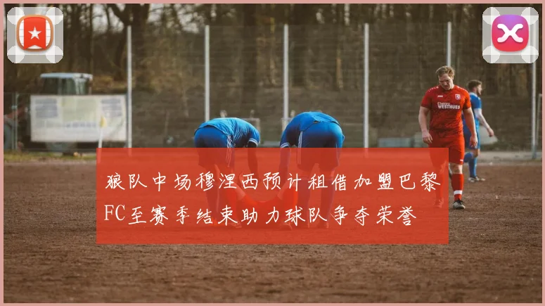 狼队中场穆涅西预计租借加盟巴黎FC至赛季结束助力球队争夺荣誉