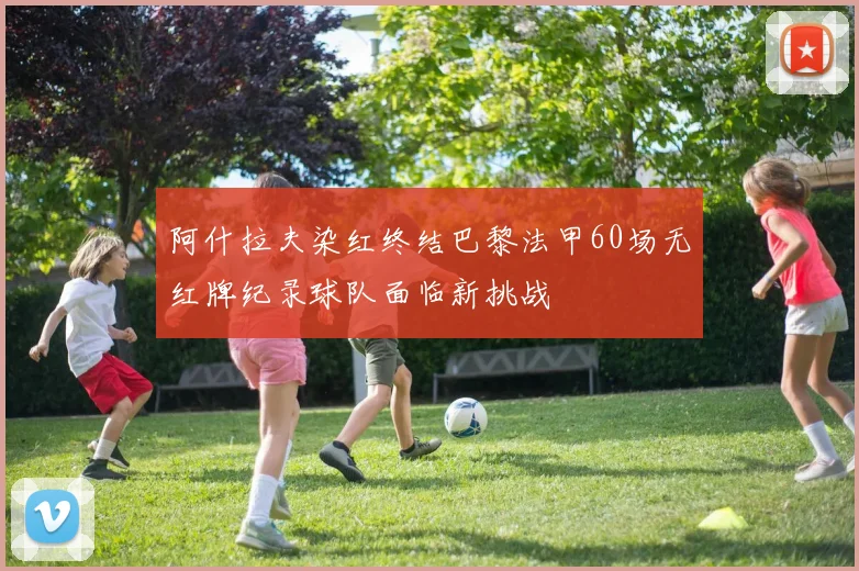 阿什拉夫染红终结巴黎法甲60场无红牌纪录球队面临新挑战