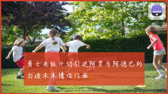 勇士老板计划引进阿贾与阿德巴约打造未来情侣门面