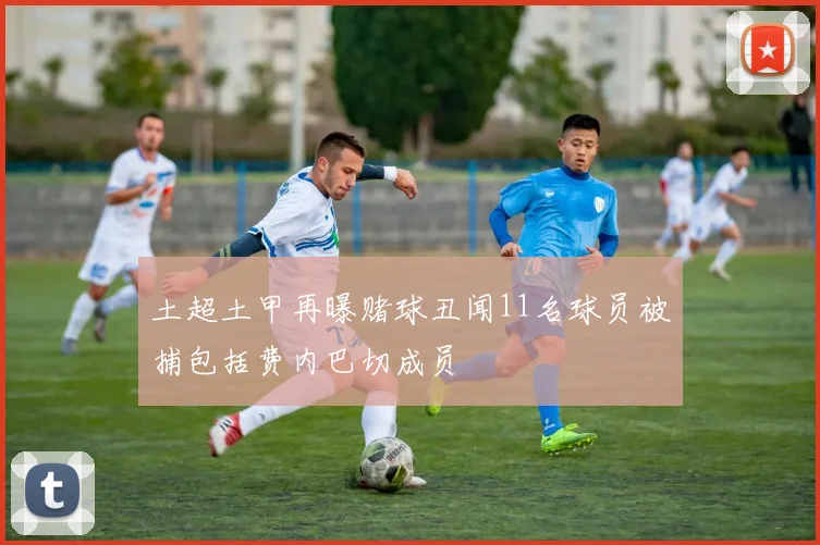 土超土甲再曝赌球丑闻11名球员被捕包括费内巴切成员