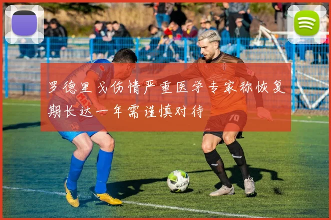 罗德里戈伤情严重医学专家称恢复期长达一年需谨慎对待