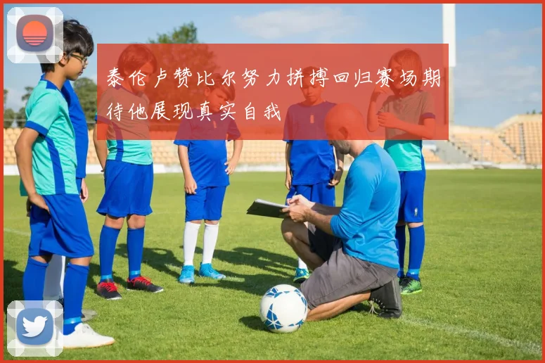 泰伦卢赞比尔努力拼搏回归赛场期待他展现真实自我