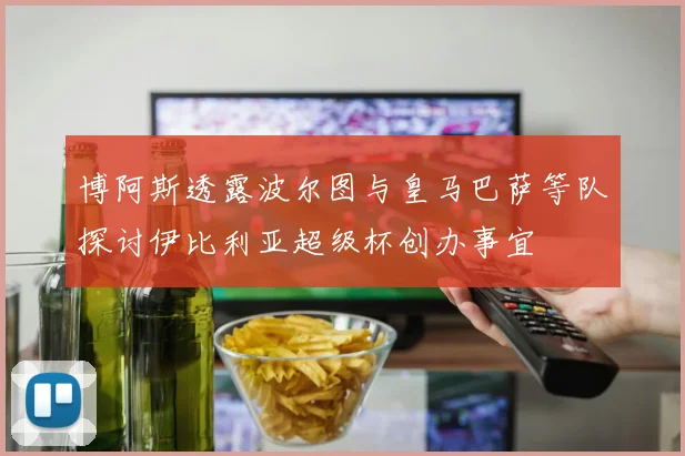 博阿斯透露波尔图与皇马巴萨等队探讨伊比利亚超级杯创办事宜