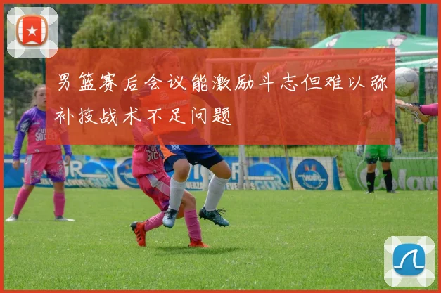 男篮赛后会议能激励斗志但难以弥补技战术不足问题