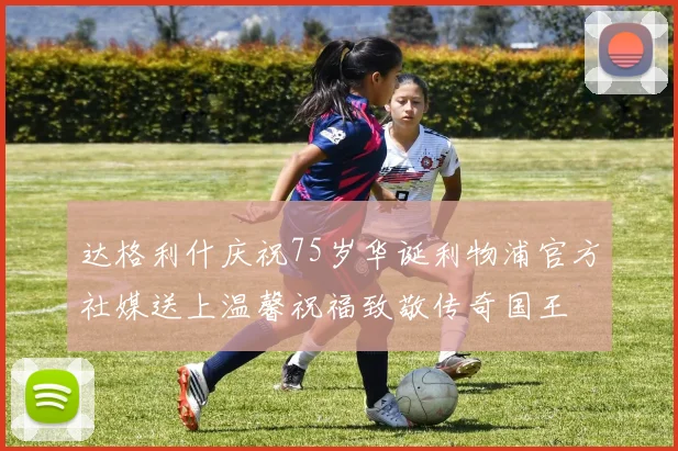 达格利什庆祝75岁华诞利物浦官方社媒送上温馨祝福致敬传奇国王