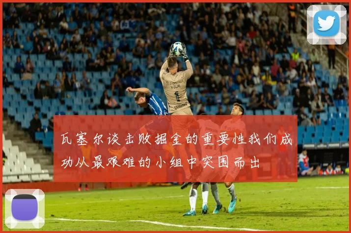 瓦塞尔谈击败掘金的重要性我们成功从最艰难的小组中突围而出