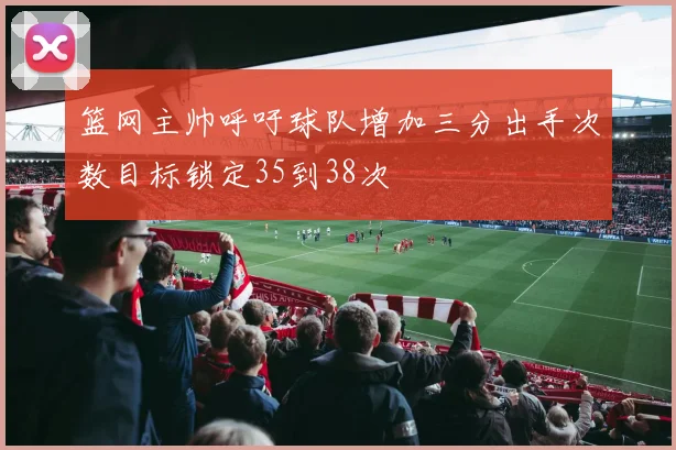 篮网主帅呼吁球队增加三分出手次数目标锁定35到38次