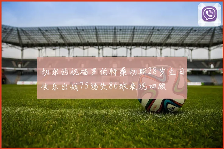 切尔西祝福罗伯特桑切斯28岁生日快乐出战75场失86球表现回顾