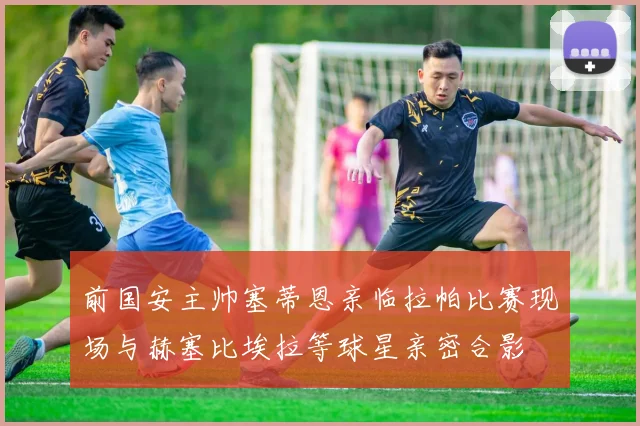 前国安主帅塞蒂恩亲临拉帕比赛现场与赫塞比埃拉等球星亲密合影