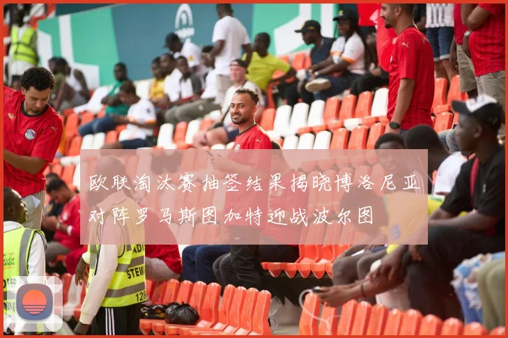 欧联淘汰赛抽签结果揭晓博洛尼亚对阵罗马斯图加特迎战波尔图