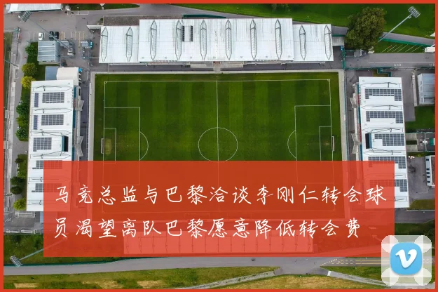 马竞总监与巴黎洽谈李刚仁转会球员渴望离队巴黎愿意降低转会费