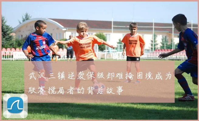 武汉三镇逆袭保级却难掩困境成为联赛搅局者的背后故事
