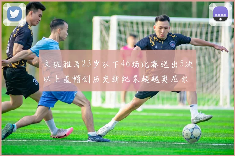 文班雅马23岁以下46场比赛送出5次以上盖帽创历史新纪录超越奥尼尔