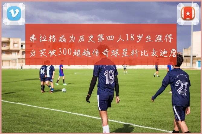 弗拉格成为历史第四人18岁生涯得分突破300超越传奇球星科比麦迪詹姆斯