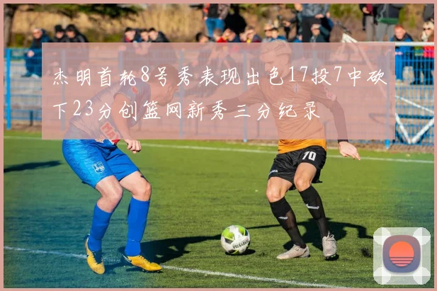 杰明首轮8号秀表现出色17投7中砍下23分创篮网新秀三分纪录