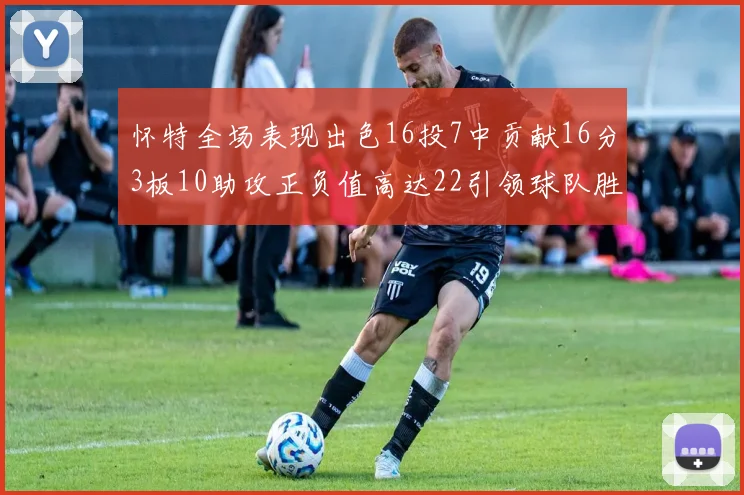 怀特全场表现出色16投7中贡献16分3板10助攻正负值高达22引领球队胜利