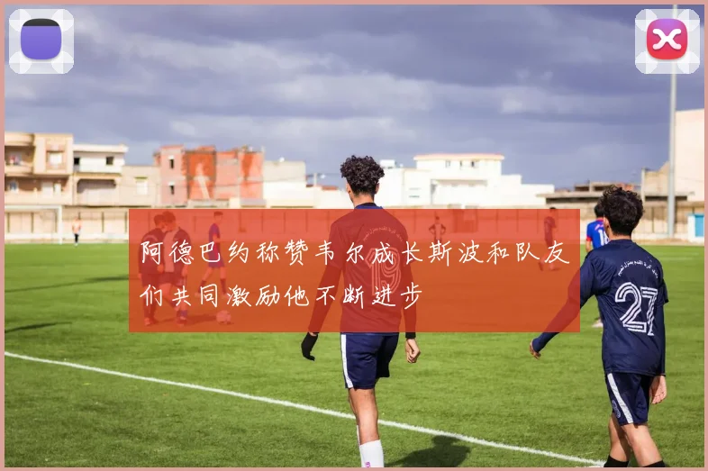 阿德巴约称赞韦尔成长斯波和队友们共同激励他不断进步