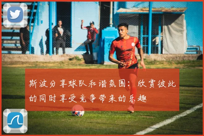 斯波分享球队和谐氛围：欣赏彼此的同时享受竞争带来的乐趣